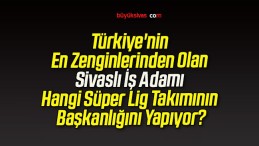 Türkiye’nin En Zenginlerinden Olan Sivaslı İş Adamı Hangi Süper Lig Takımının Başkanlığını Yapıyor?