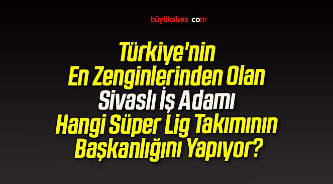 Türkiye’nin En Zenginlerinden Olan Sivaslı İş Adamı Hangi Süper Lig Takımının Başkanlığını Yapıyor?