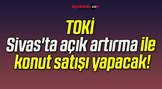 TOKİ Sivas’ta açık artırma ile konut satışı yapacak!