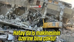 Hatay’da iş makinesinin üzerine bina çöktü!