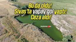 Bu da oldu! Sivas’ta yapay göl yaptı! Ceza aldı!