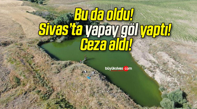 Bu da oldu! Sivas’ta yapay göl yaptı! Ceza aldı!