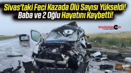 Sivas’taki Feci Kazada Ölü Sayısı Yükseldi! Baba ve 2 Oğlu Hayatını Kaybetti!