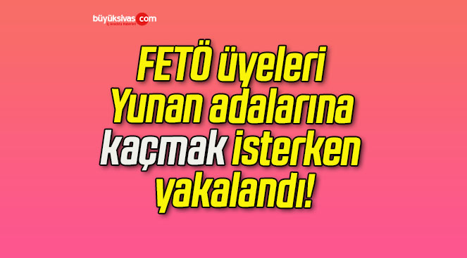 FETÖ üyeleri Yunan adalarına kaçmak isterken yakalandı!