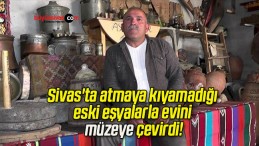 Sivas’ta atmaya kıyamadığı eski eşyalarla evini müzeye çevirdi!