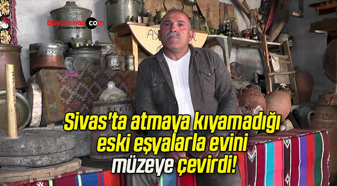 Sivas’ta atmaya kıyamadığı eski eşyalarla evini müzeye çevirdi!