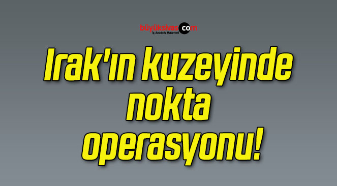 Irak’ın kuzeyinde nokta operasyonu!