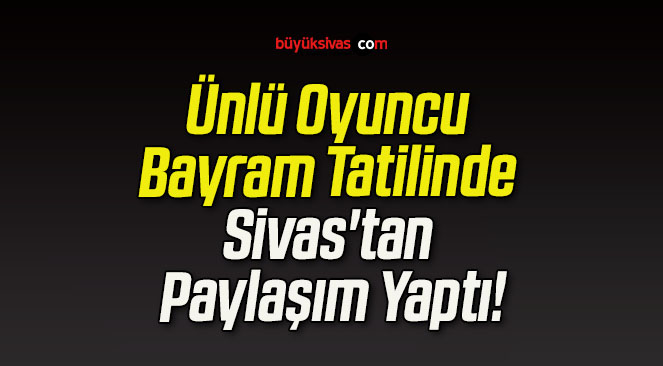 Ünlü Oyuncu Bayram Tatilinde Sivas’tan Paylaşım Yaptı!