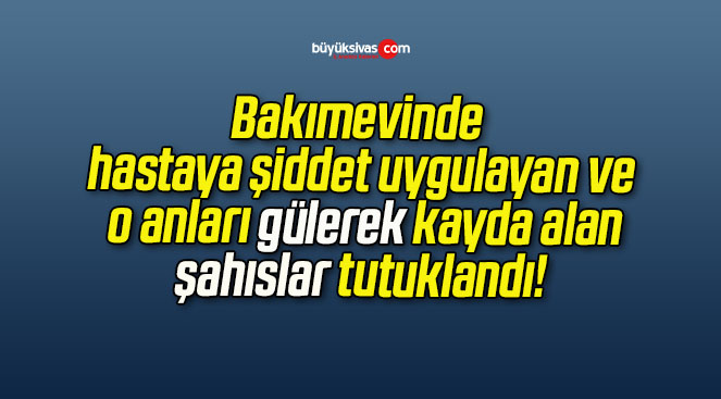 Bakımevinde hastaya şiddet uygulayan ve o anları gülerek kayda alan şahıslar tutuklandı!