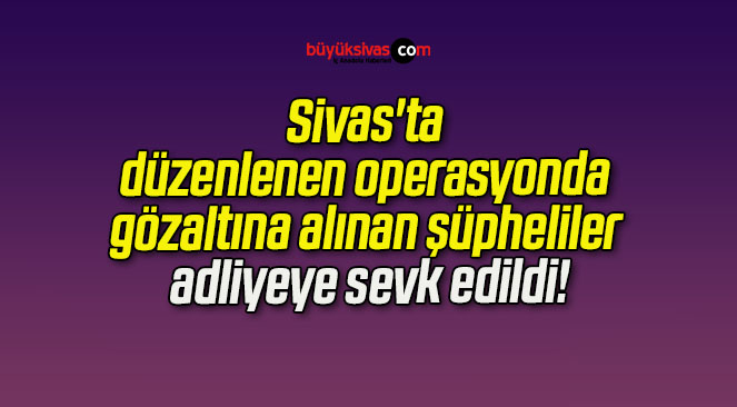 Sivas’ta düzenlenen operasyonda gözaltına alınan şüpheliler adliyeye sevk edildi!