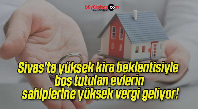 Sivas’ta yüksek kira beklentisiyle boş tutulan evlerin sahiplerine yüksek vergi geliyor!