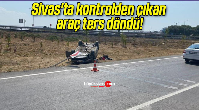 Sivas’ta kontrolden çıkan araç ters döndü!