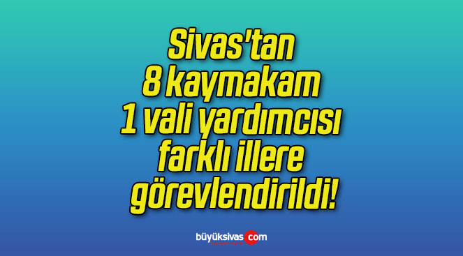 Sivas’tan 8 kaymakam 1 vali yardımcısı farklı illere görevlendirildi!