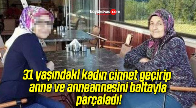 31 yaşındaki kadın cinnet geçirip anne ve anneannesini baltayla parçaladı!