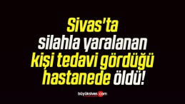 Sivas’ta silahla yaralanan kişi tedavi gördüğü hastanede öldü!