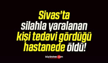 Sivas’ta silahla yaralanan kişi tedavi gördüğü hastanede öldü!