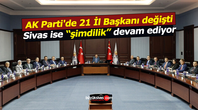 AK Parti’de 21 İl Başkanı değişti Sivas ise şimdilik devam ediyor