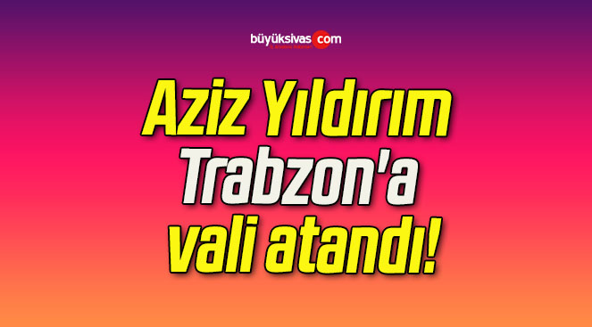 Aziz Yıldırım Trabzon’a vali atandı!