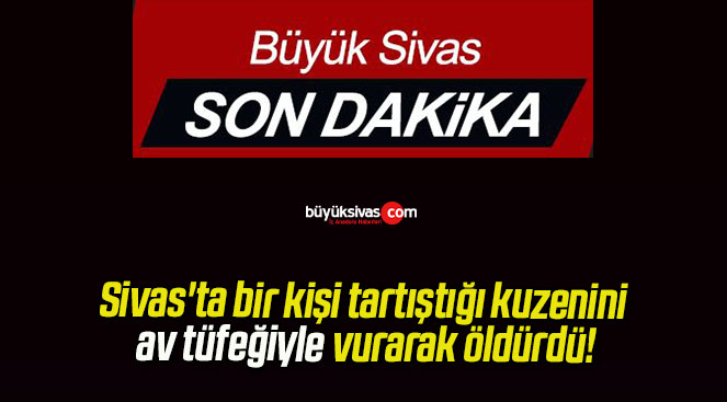 Sivas’ta bir kişi tartıştığı kuzenini av tüfeğiyle vurarak öldürdü!