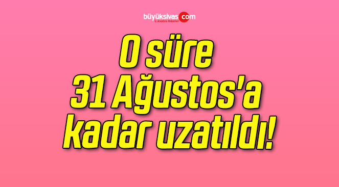 O süre 31 Ağustos’a kadar uzatıldı!