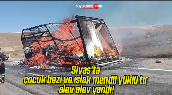 Sivas’ta çocuk bezi ve ıslak mendil yüklü tır alev alev yandı!