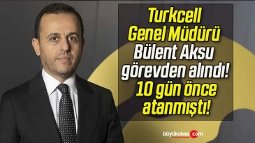 Turkcell Genel Müdürü Bülent Aksu görevden alındı! 10 gün önce atanmıştı!