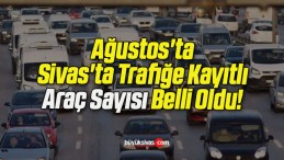 Ağustos’ta Sivas’ta Trafiğe Kayıtlı Araç Sayısı Belli Oldu!