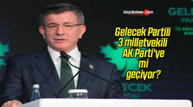 Gelecek Partili 3 milletvekili AK Parti’ye mi geçiyor?