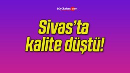 Sivas’ta kalite düştü!