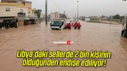 Libya’daki sellerde 2 bin kişinin öldüğünden endişe ediliyor!