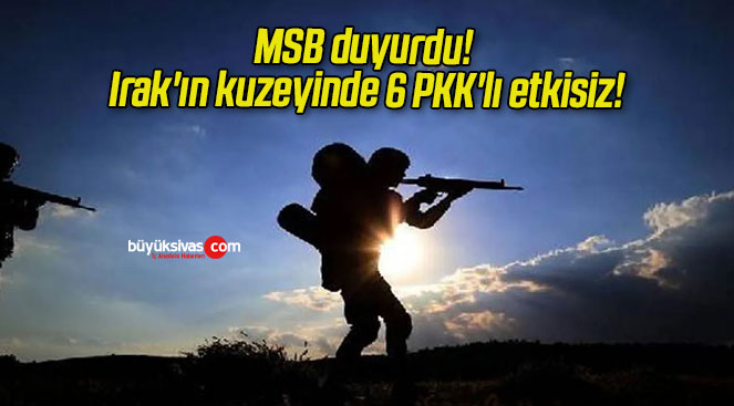 MSB duyurdu! Irak’ın kuzeyinde 6 PKK’lı etkisiz!