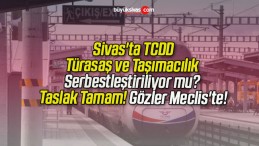 Sivas’ta TCDD, Türasaş ve Taşımacılık Serbestleştiriliyor mu? Taslak Tamam! Gözler Meclis’te!