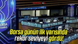 Borsa günün ilk yarısında rekor seviyeyi gördü!