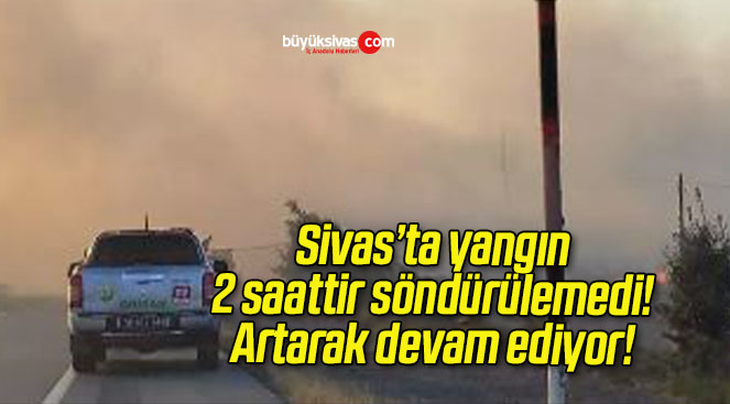 Sivas’ta yangın 2 saattir söndürülemedi! Artarak devam ediyor!