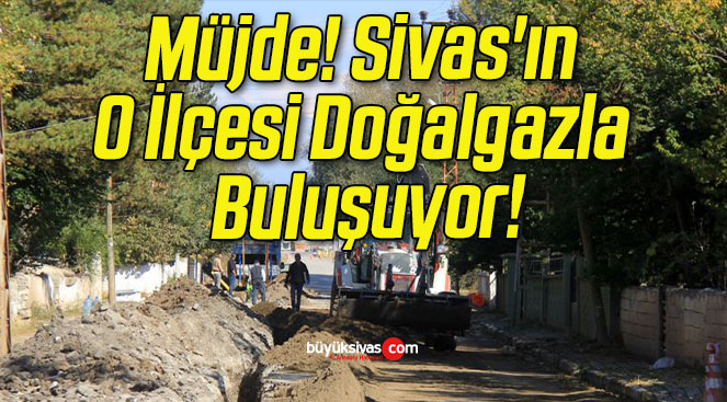 Müjde! Sivas’ın O İlçesi Doğalgazla Buluşuyor!