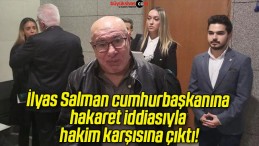 İlyas Salman cumhurbaşkanına hakaret iddiasıyla hakim karşısına çıktı!