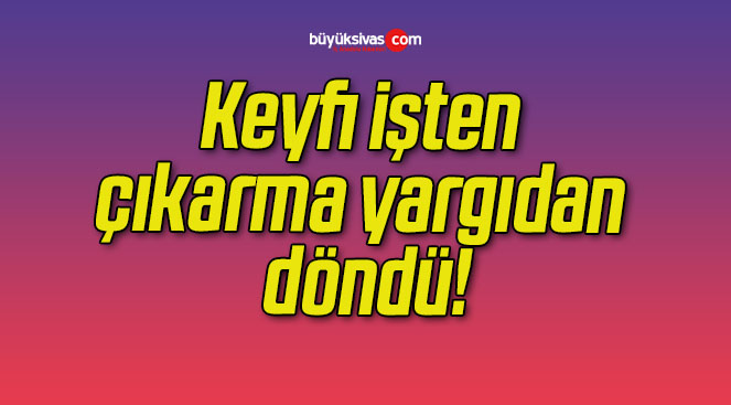 Keyfi işten çıkarma yargıdan döndü!