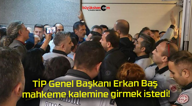 TİP Genel Başkanı Erkan Baş mahkeme kalemine girmek istedi!