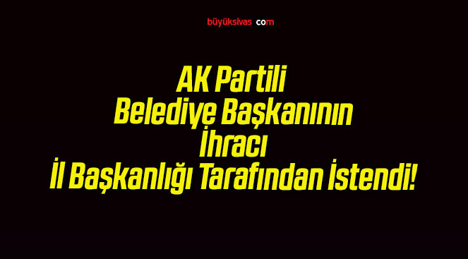 AK Partili Belediye Başkanının İhracı İl Başkanlığı Tarafından İstendi!