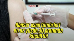 Kanser aşısı tümörleri en az yüzde 30 oranında küçülttü!