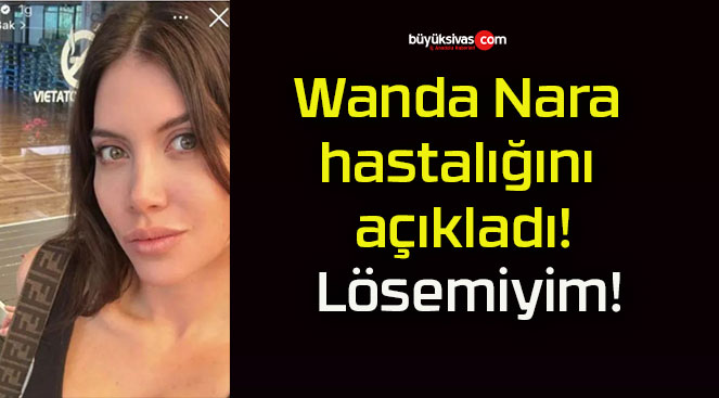 Wanda Nara hastalığını açıkladı! Lösemiyim!