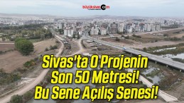 Sivas’ta O Projenin Son 50 Metresi! Bu Sene Açılış Senesi!