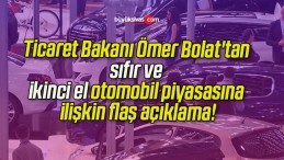 Ticaret Bakanı Ömer Bolat’tan sıfır ve ikinci el otomobil piyasasına ilişkin flaş açıklama!