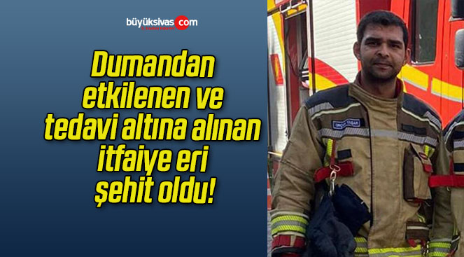 Dumandan etkilenen ve tedavi altına alınan itfaiye eri şehit oldu!