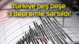 Türkiye peş peşe 3 depremle sarsıldı!