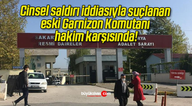 Cinsel saldırı iddiasıyla suçlanan eski Garnizon Komutanı hakim karşısında!