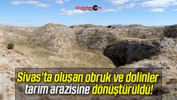 Sivas’ta oluşan obruk ve dolinler tarım arazisine dönüştürüldü!