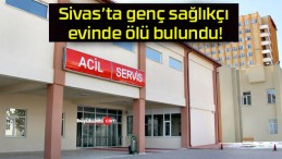Sivas’ta genç sağlıkçı evinde ölü bulundu!