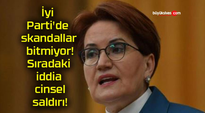 İyi Parti’de skandallar bitmiyor! Sıradaki iddia cinsel saldırı!