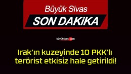 Irak’ın kuzeyinde 10 PKK’lı terörist etkisiz hale getirildi!